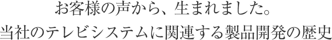 お客様の声から、生まれました。当社のテレビシステムに関連する製品開発の歴史