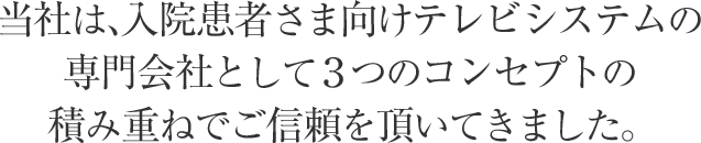 当社は、入院患者さま向けテレビシステムの専門会社として３つのコンセプトの積み重ねでご信頼を頂いてきました。