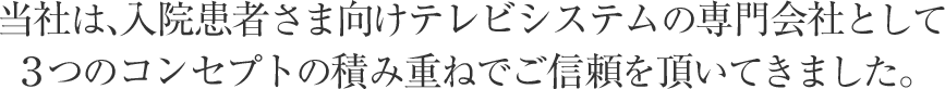 当社は、入院患者さま向けテレビシステムの専門会社として３つのコンセプトの積み重ねでご信頼を頂いてきました。