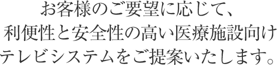 お客様のご要望に応じて、利便性と安全性の高い医療施設向けテレビシステムをご提案いたします。