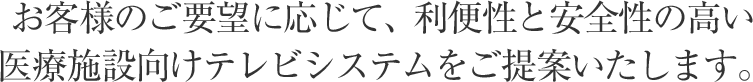 お客様のご要望に応じて、利便性と安全性の高い医療施設向けテレビシステムをご提案いたします。