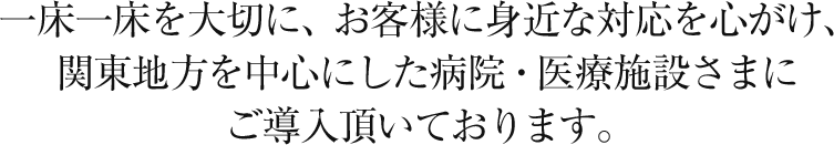 一床一床を大切に、お客様に身近な対応を心がけ、関東地方を中心にした病院・医療施設様にご導入頂いております。