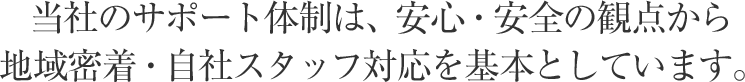 当社のサポート体制は、安心・安全の観点から地域密着・自社スタッフ対応を基本としています。