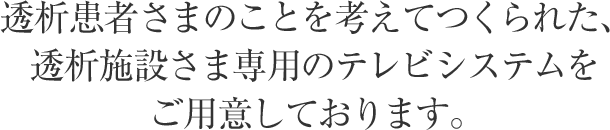 透析患者さまのことを考えてつくられた、透析施設さま専用のテレビシステムをご用意しております。