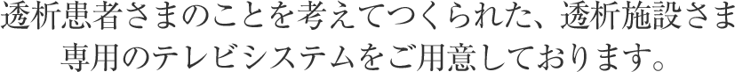 透析患者さまのことを考えてつくられた、透析施設さま専用のテレビシステムをご用意しております。