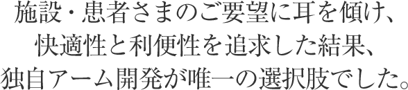 施設・患者さまのご要望に耳を傾け、快適性と利便性を追求した結果、独自アーム開発が唯一の選択肢でした