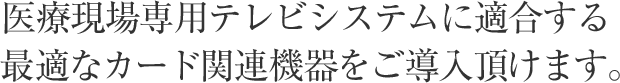 医療現場専用テレビシステムに適合する最適なカード関連機器をご導入頂けます。