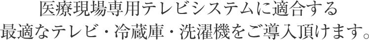 医療現場専用テレビシステムに適合する最適なテレビ・冷蔵庫・洗濯機をご導入頂けます。
